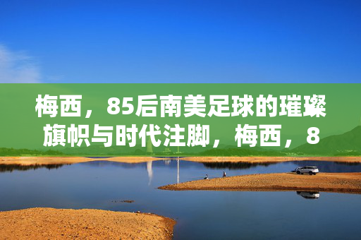 梅西,85后南美足球的璀璨旗帜与时代注脚,梅西,85后南美足球的璀璨旗帜与时代注脚