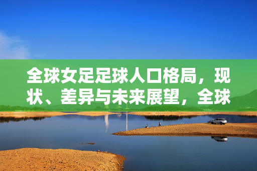 全球女足足球人口格局,现状、差异与未来展望,全球女足足球人口格局,现状、差异与未来展望