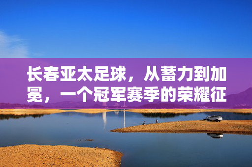 长春亚太足球，从蓄力到加冕，一个冠军赛季的荣耀征程，长春亚太足球，蓄力加冕，冠军荣耀征程