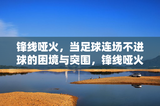 锋线哑火,当足球连场不进球的困境与突围,锋线哑火,足球连场不进球的困境与突围