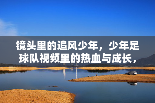 镜头里的追风少年，少年足球队视频里的热血与成长，镜头里的追风少年，少年足球队的热血成长