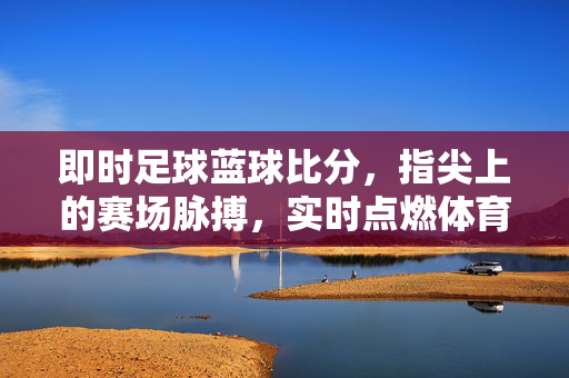 即时足球蓝球比分，指尖上的赛场脉搏，实时点燃体育激情，指尖即时比分，赛场脉搏燃情