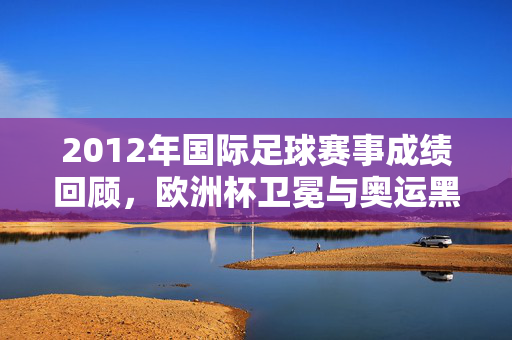 2012年国际足球赛事成绩回顾，欧洲杯卫冕与奥运黑马闪耀，2012国际足球赛事回顾，欧洲杯卫冕与奥运黑马闪耀