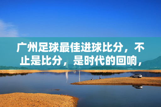 广州足球最佳进球比分，不止是比分，是时代的回响，广州足球最佳进球比分，时代的回响