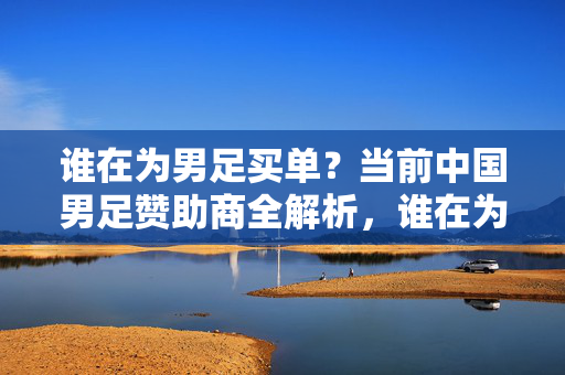 谁在为男足买单？当前中国男足赞助商全解析，谁在为男足买单？中国男足赞助商全解析