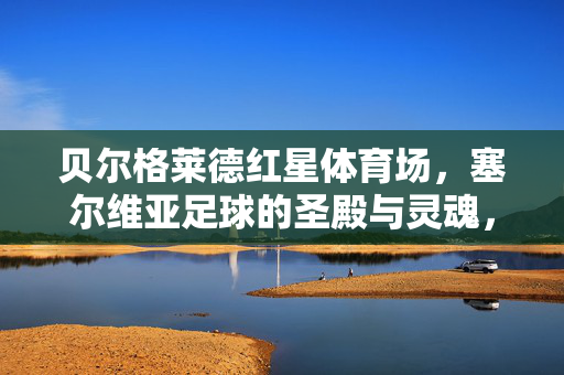 贝尔格莱德红星体育场，塞尔维亚足球的圣殿与灵魂，贝尔格莱德红星体育场，塞尔维亚足球的圣殿与灵魂