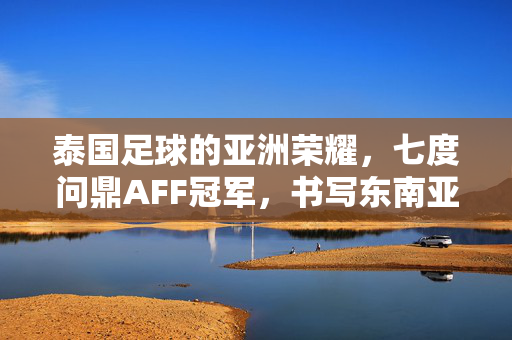 泰国足球的亚洲荣耀，七度问鼎AFF冠军，书写东南亚足球传奇，七度问鼎AFF冠军，泰国足球铸就东南亚足坛传奇