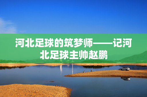 河北足球的筑梦师——记河北足球主帅赵鹏