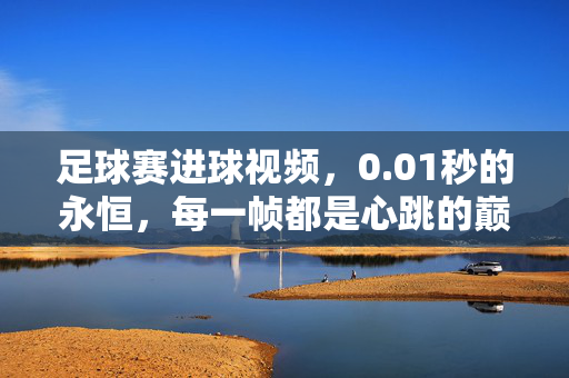 足球赛进球视频，0.01秒的永恒，每一帧都是心跳的巅峰，01秒的永恒，足球进球帧帧心跳巅峰