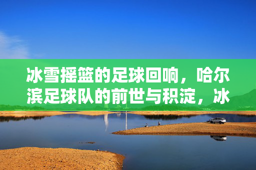 冰雪摇篮的足球回响，哈尔滨足球队的前世与积淀，冰雪摇篮的足球回响，哈尔滨足球队的前世与积淀