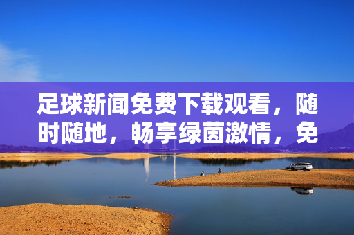 足球新闻免费下载观看，随时随地，畅享绿茵激情，免费足球新闻，随时随地，畅享绿茵激情