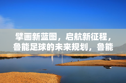 擘画新蓝图，启航新征程，鲁能足球的未来规划，鲁能足球，擘画新蓝图 启航新征程