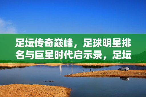 足坛传奇巅峰，足球明星排名与巨星时代启示录，足坛传奇巅峰，巨星时代排名与启示录