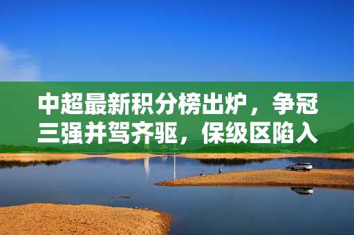 中超最新积分榜出炉，争冠三强并驾齐驱，保级区陷入混战，中超最新积分榜，争冠三强并驾齐驱，保级区混战