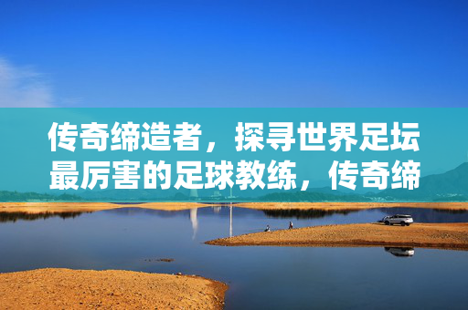 传奇缔造者，探寻世界足坛最厉害的足球教练，传奇缔造者，探寻世界足坛最厉害的足球教练