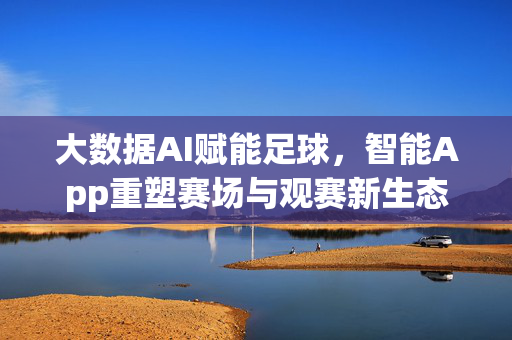 大数据AI赋能足球,智能App重塑赛场与观赛新生态,大数据AI与智能App重塑足球赛场观赛新生态
