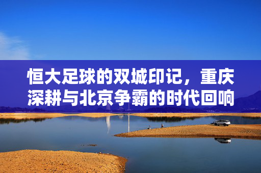 恒大足球的双城印记,重庆深耕与北京争霸的时代回响