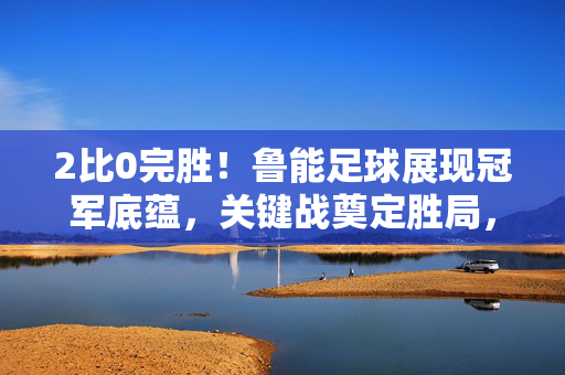 2比0完胜!鲁能足球展现冠军底蕴,关键战奠定胜局,关键战2比0完胜!鲁能足球冠军底蕴奠定胜局
