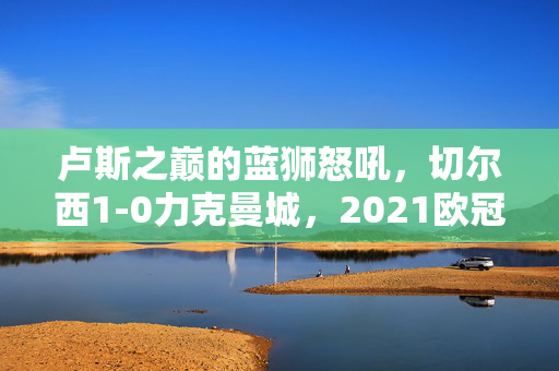 卢斯之巅的蓝狮怒吼，切尔西1-0力克曼城，2021欧冠决赛的史诗对决，2021欧冠决赛史诗对决，蓝狮怒吼卢斯之巅，切尔西1-0力克曼城