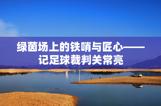 绿茵场上的铁哨与匠心——记足球裁判关常亮