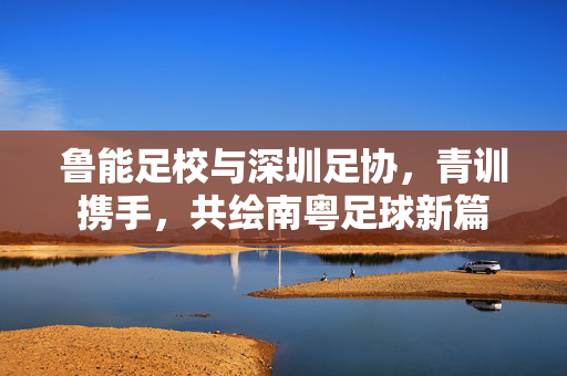鲁能足校与深圳足协,青训携手,共绘南粤足球新篇