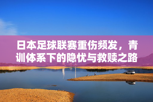 日本足球联赛重伤频发，青训体系下的隐忧与救赎之路