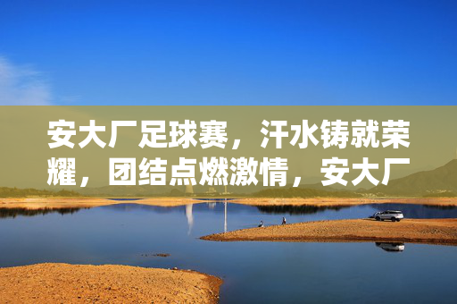 安大厂足球赛，汗水铸就荣耀，团结点燃激情，安大厂足球赛，汗水铸荣耀，团结燃激情