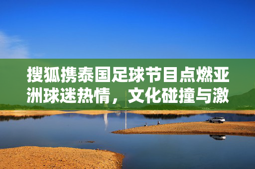 搜狐携泰国足球节目点燃亚洲球迷热情，文化碰撞与激情共鸣，搜狐携泰国足球节目点燃亚洲球迷热情，文化碰撞与激情共鸣