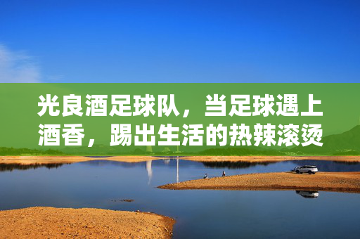 光良酒足球队，当足球遇上酒香，踢出生活的热辣滚烫
