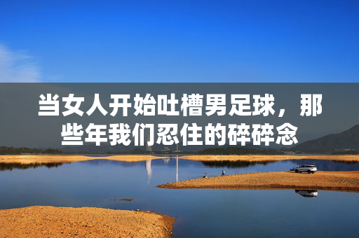 当女人开始吐槽男足球,那些年我们忍住的碎碎念