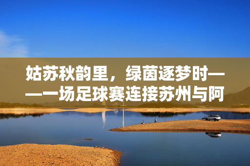 姑苏秋韵里,绿茵逐梦时——一场足球赛连接苏州与阿联酋