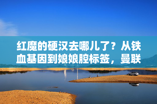 红魔的硬汉去哪儿了？从铁血基因到娘娘腔标签，曼联足球的阳刚之困