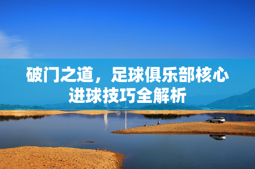 破门之道，足球俱乐部核心进球技巧全解析