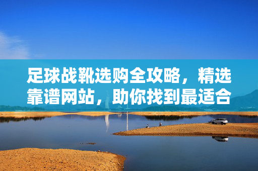 足球战靴选购全攻略，精选靠谱网站，助你找到最适合的战靴！足球战靴选购全攻略，精选靠谱网站，助你找到最适合的战靴！