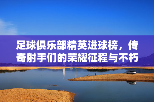 足球俱乐部精英进球榜，传奇射手们的荣耀征程与不朽纪录