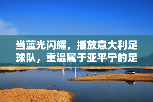 当蓝光闪耀，播放意大利足球队，重温属于亚平宁的足球诗篇，亚平宁蓝光，意大利足球诗篇