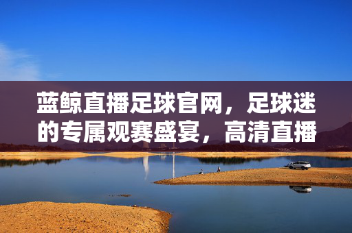 蓝鲸直播足球官网，足球迷的专属观赛盛宴，高清直播与深度互动一站式体验