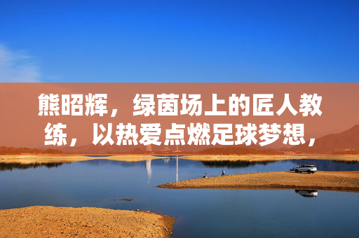 熊昭辉，绿茵场上的匠人教练，以热爱点燃足球梦想，熊昭辉，绿茵匠人以热爱燃梦