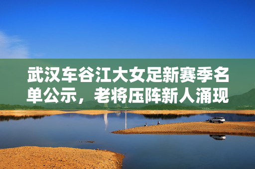 武汉车谷江大女足新赛季名单公示,老将压阵新人涌现,剑指新赛季更高目标