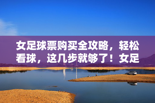 女足球票购买全攻略,轻松看球,这几步就够了!女足球票购买全攻略,轻松看球,这几步就够了!