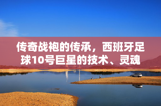 传奇战袍的传承，西班牙足球10号巨星的技术、灵魂与荣耀，传奇战袍的传承，西班牙10号巨星的技术、灵魂与荣耀