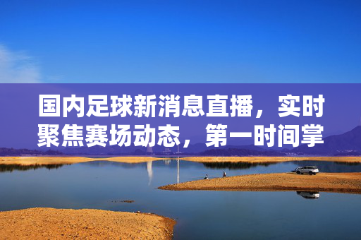 国内足球新消息直播,实时聚焦赛场动态,第一时间掌握足坛最新资讯,国内足球直播,实时聚焦赛场,掌握最新资讯