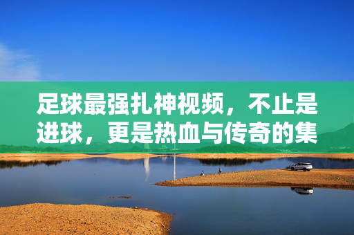 足球最强扎神视频,不止是进球,更是热血与传奇的集结,足球最强扎神视频,热血与传奇的集结,不止是进球