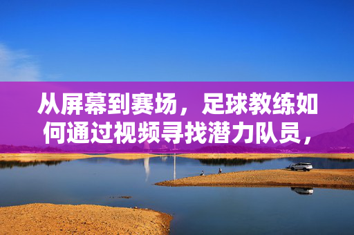从屏幕到赛场，足球教练如何通过视频寻找潜力队员，足球教练借视频掘金潜力队员