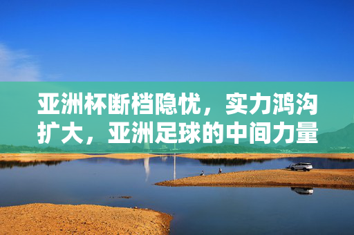 亚洲杯断档隐忧，实力鸿沟扩大，亚洲足球的中间力量在哪里？亚洲杯断档隐忧，实力鸿沟扩大，中间力量何在？