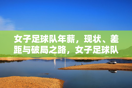 女子足球队年薪，现状、差距与破局之路，女子足球队年薪，现状、差距与破局之路