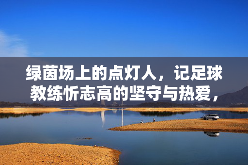 绿茵场上的点灯人，记足球教练忻志高的坚守与热爱，绿茵点灯人，忻志高的坚守与热爱