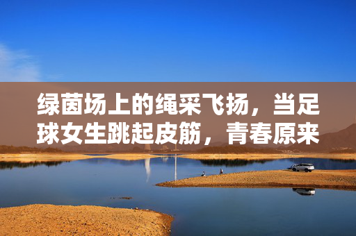 绿茵场上的绳采飞扬，当足球女生跳起皮筋，青春原来可以这样跨界，绿茵场上的绳采飞扬，足球女生的青春跨界