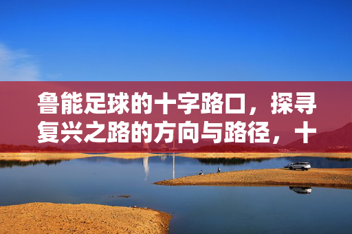 鲁能足球的十字路口，探寻复兴之路的方向与路径，十字路口上的鲁能足球，复兴之路的方向