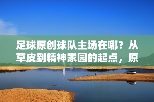 足球原创球队主场在哪？从草皮到精神家园的起点，原创球队主场，草皮到精神家园的起点